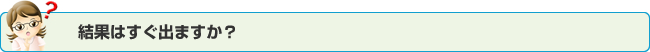 結果はすぐ出ますか？